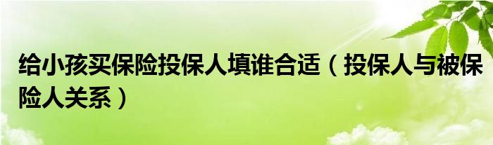 給小孩買(mǎi)保險(xiǎn)投保人填誰(shuí)合適（投保人與被保險(xiǎn)人關(guān)系）