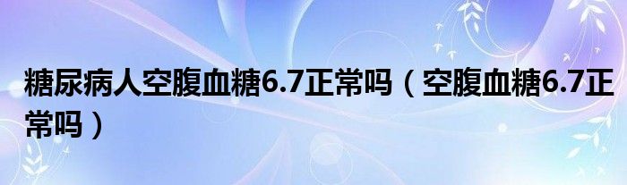 糖尿病人空腹血糖6.7正常嗎（空腹血糖6.7正常嗎）