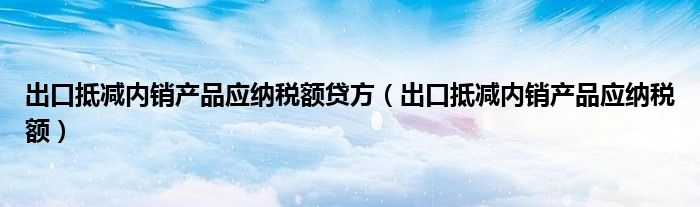 出口抵減內(nèi)銷產(chǎn)品應(yīng)納稅額貸方（出口抵減內(nèi)銷產(chǎn)品應(yīng)納稅額）