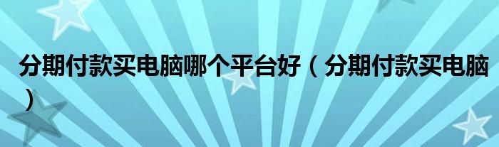 分期付款買(mǎi)電腦哪個(gè)平臺(tái)好（分期付款買(mǎi)電腦）