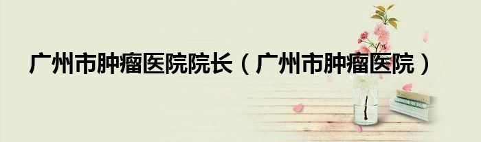 廣州市腫瘤醫(yī)院院長（廣州市腫瘤醫(yī)院）