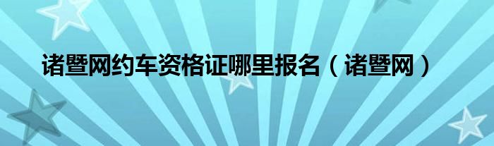 諸暨網(wǎng)約車資格證哪里報名（諸暨網(wǎng)）