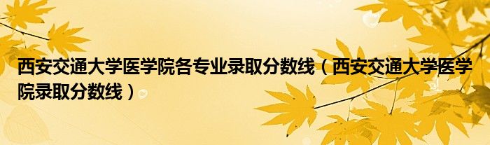 西安交通大學(xué)醫(yī)學(xué)院各專業(yè)錄取分?jǐn)?shù)線（西安交通大學(xué)醫(yī)學(xué)院錄取分?jǐn)?shù)線）
