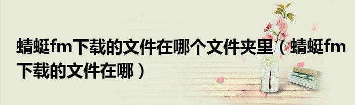 蜻蜓fm下載的文件在哪個(gè)文件夾里（蜻蜓fm下載的文件在哪）