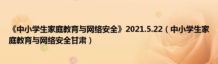 《中小學(xué)生家庭教育與網(wǎng)絡(luò)安全》2021.5.22（中小學(xué)生家庭教育與網(wǎng)絡(luò)安全甘肅）