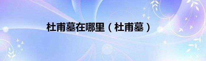杜甫墓在哪里（杜甫墓）