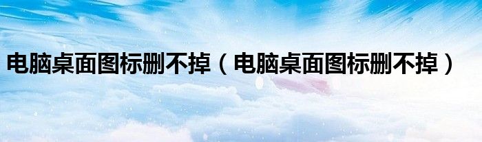 電腦桌面圖標刪不掉（電腦桌面圖標刪不掉）
