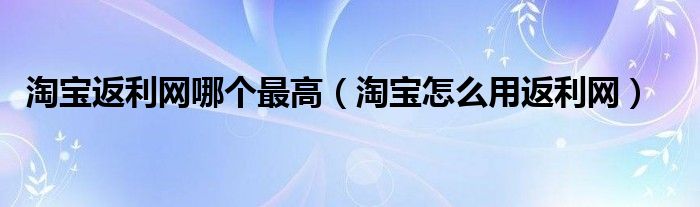 淘寶返利網(wǎng)哪個最高（淘寶怎么用返利網(wǎng)）