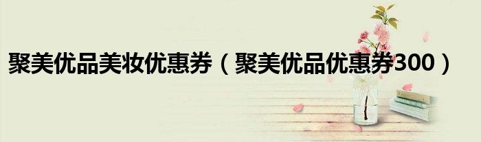 聚美優(yōu)品美妝優(yōu)惠券（聚美優(yōu)品優(yōu)惠券300）