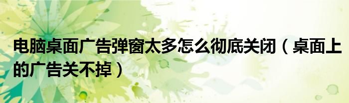 電腦桌面廣告彈窗太多怎么徹底關(guān)閉（桌面上的廣告關(guān)不掉）