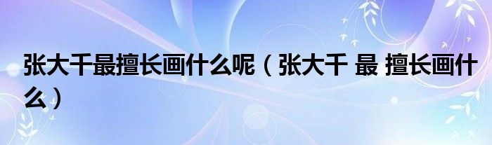 張大千最擅長(zhǎng)畫什么呢（張大千 最 擅長(zhǎng)畫什么）