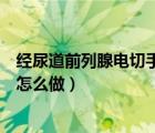 經尿道前列腺電切手術怎么做視頻（經尿道前列腺電切手術怎么做）