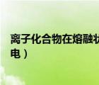 離子化合物在熔融狀態(tài)下都能導(dǎo)電嗎（離子化合物一定能導(dǎo)電）