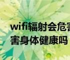 wifi輻射會(huì)危害身體健康嗎?（wi fi輻射會(huì)危害身體健康嗎）