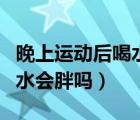 晚上運(yùn)動后喝水多有什么危害（晚上運(yùn)動完喝水會胖嗎）