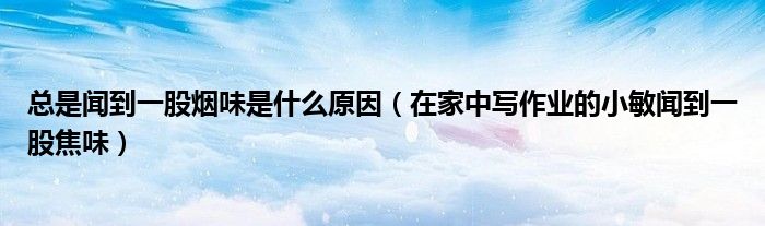 總是聞到一股煙味是什么原因（在家中寫作業(yè)的小敏聞到一股焦味）
