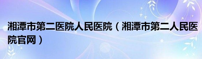 湘潭市第二醫(yī)院人民醫(yī)院（湘潭市第二人民醫(yī)院官網(wǎng)）