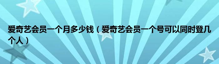 愛奇藝會員一個(gè)月多少錢（愛奇藝會員一個(gè)號可以同時(shí)登幾個(gè)人）
