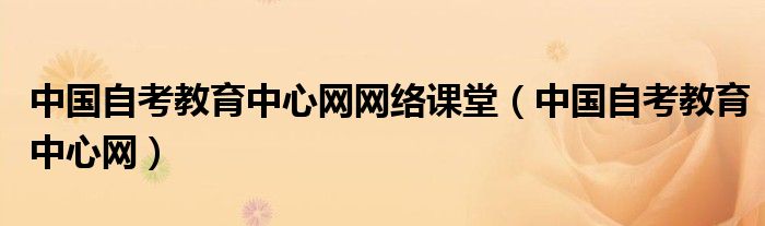 中國(guó)自考教育中心網(wǎng)網(wǎng)絡(luò)課堂（中國(guó)自考教育中心網(wǎng)）