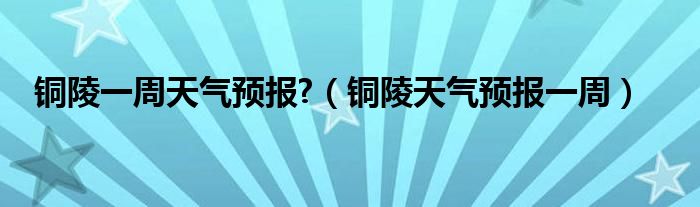 銅陵一周天氣預(yù)報?（銅陵天氣預(yù)報一周）