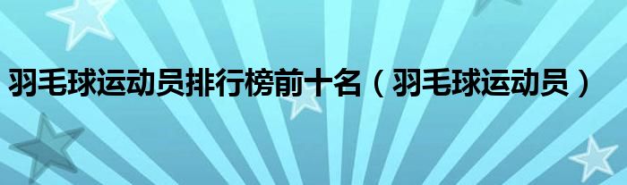 羽毛球運(yùn)動(dòng)員排行榜前十名（羽毛球運(yùn)動(dòng)員）