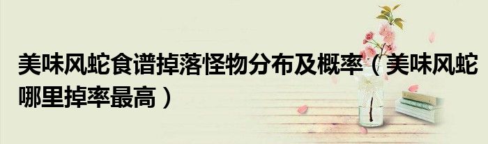 美味風(fēng)蛇食譜掉落怪物分布及概率（美味風(fēng)蛇哪里掉率最高）