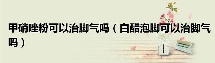 甲硝唑粉可以治腳氣嗎（白醋泡腳可以治腳氣嗎）
