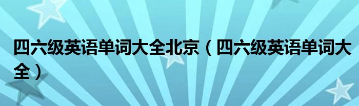 四六級英語單詞大全北京（四六級英語單詞大全）