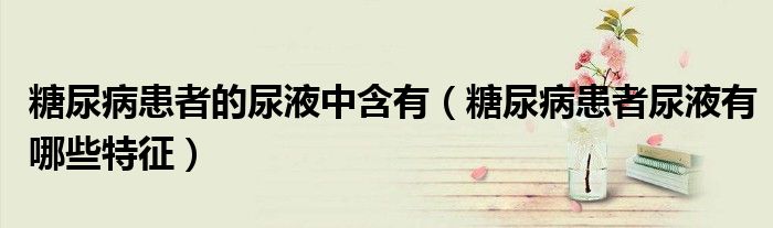 糖尿病患者的尿液中含有（糖尿病患者尿液有哪些特征）