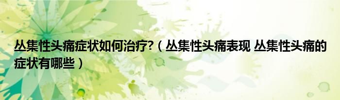 叢集性頭痛癥狀如何治療?（叢集性頭痛表現(xiàn) 叢集性頭痛的癥狀有哪些）
