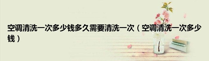 空調(diào)清洗一次多少錢多久需要清洗一次（空調(diào)清洗一次多少錢）