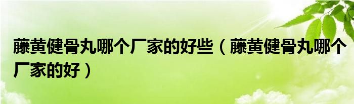 藤黃健骨丸哪個廠家的好些（藤黃健骨丸哪個廠家的好）