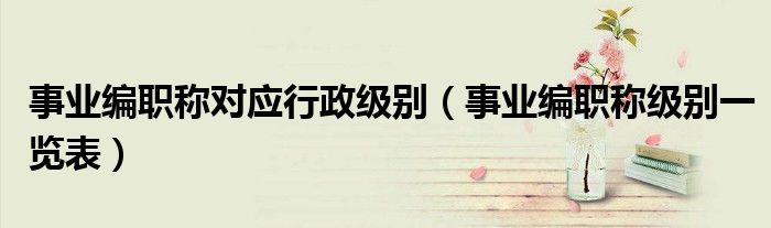 事業(yè)編職稱對(duì)應(yīng)行政級(jí)別（事業(yè)編職稱級(jí)別一覽表）