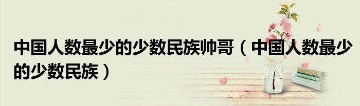 中國(guó)人數(shù)最少的少數(shù)民族帥哥（中國(guó)人數(shù)最少的少數(shù)民族）