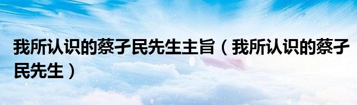 我所認(rèn)識的蔡孑民先生主旨（我所認(rèn)識的蔡孑民先生）