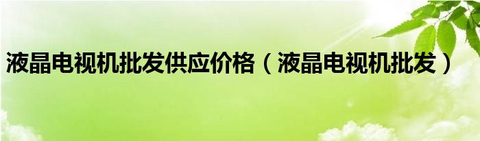 液晶電視機(jī)批發(fā)供應(yīng)價(jià)格（液晶電視機(jī)批發(fā)）