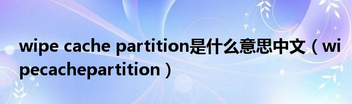 wipe cache partition是什么意思中文（wipecachepartition）