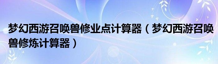 夢(mèng)幻西游召喚獸修業(yè)點(diǎn)計(jì)算器（夢(mèng)幻西游召喚獸修煉計(jì)算器）