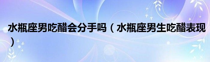 水瓶座男吃醋會(huì)分手嗎（水瓶座男生吃醋表現(xiàn)）