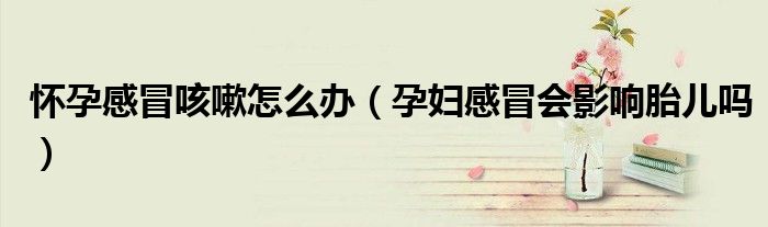懷孕感冒咳嗽怎么辦（孕婦感冒會(huì)影響胎兒嗎）