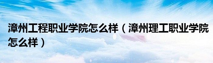 漳州工程職業(yè)學(xué)院怎么樣（漳州理工職業(yè)學(xué)院怎么樣）