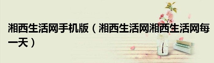 湘西生活網(wǎng)手機(jī)版（湘西生活網(wǎng)湘西生活網(wǎng)每一天）
