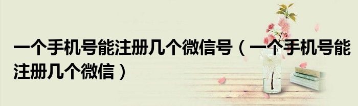 一個(gè)手機(jī)號(hào)能注冊(cè)幾個(gè)微信號(hào)（一個(gè)手機(jī)號(hào)能注冊(cè)幾個(gè)微信）