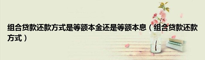 組合貸款還款方式是等額本金還是等額本息（組合貸款還款方式）