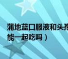 蒲地藍(lán)口服液和頭孢能一起吃嗎兒童（蒲地藍(lán)口服液和頭孢能一起吃嗎）