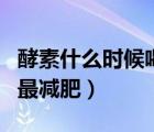 酵素什么時(shí)候喝減肥效果好（酵素什么時(shí)候喝最減肥）