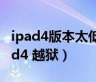ipad4版本太低 下載不了東西了 怎么辦（ipad4 越獄）
