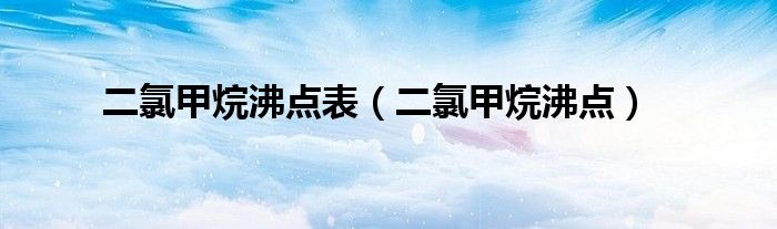 二氯甲烷沸點表（二氯甲烷沸點）