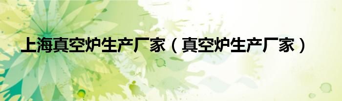 上海真空爐生產(chǎn)廠(chǎng)家（真空爐生產(chǎn)廠(chǎng)家）