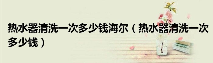 熱水器清洗一次多少錢海爾（熱水器清洗一次多少錢）